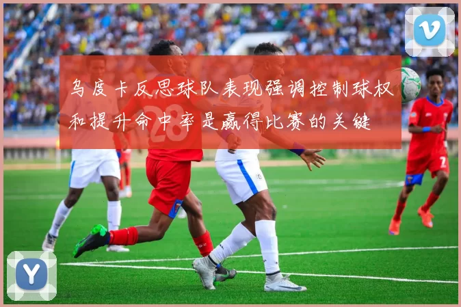 乌度卡反思球队表现强调控制球权和提升命中率是赢得比赛的关键