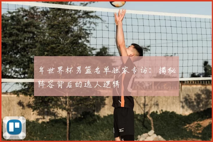 年世界杯男篮名单独家专访：揭秘阵容背后的选人逻辑