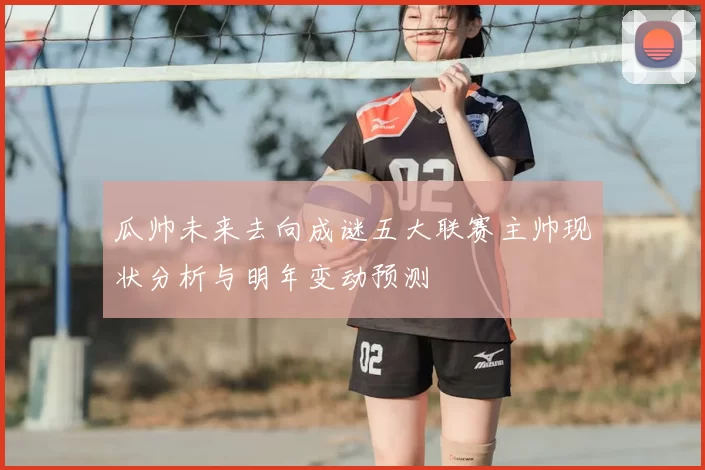 瓜帅未来去向成谜五大联赛主帅现状分析与明年变动预测