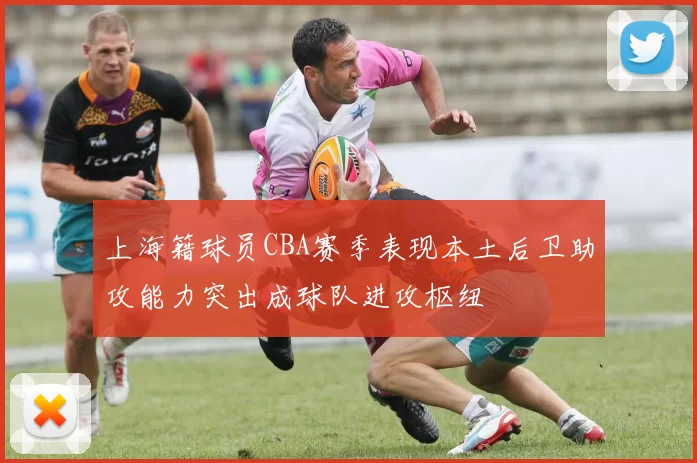 上海籍球员CBA赛季表现本土后卫助攻能力突出成球队进攻枢纽