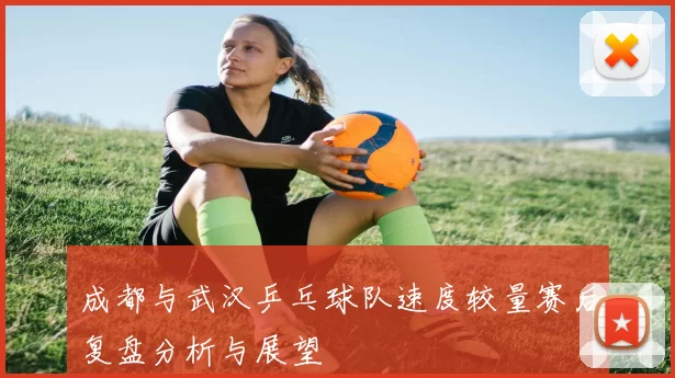 成都与武汉乒乓球队速度较量赛后复盘分析与展望
