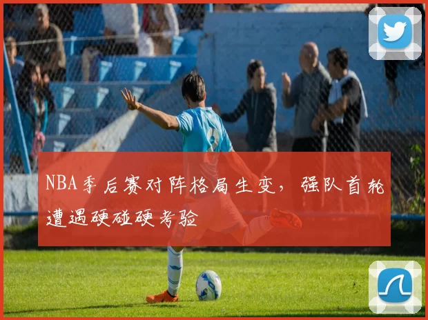NBA季后赛对阵格局生变，强队首轮遭遇硬碰硬考验