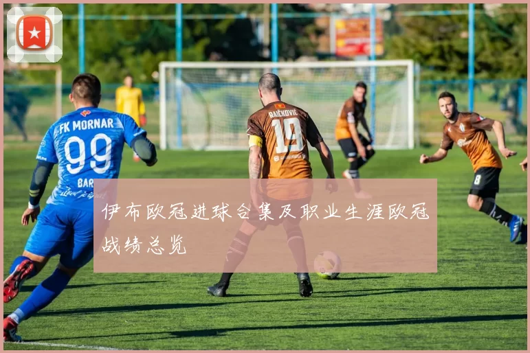伊布欧冠进球合集及职业生涯欧冠战绩总览