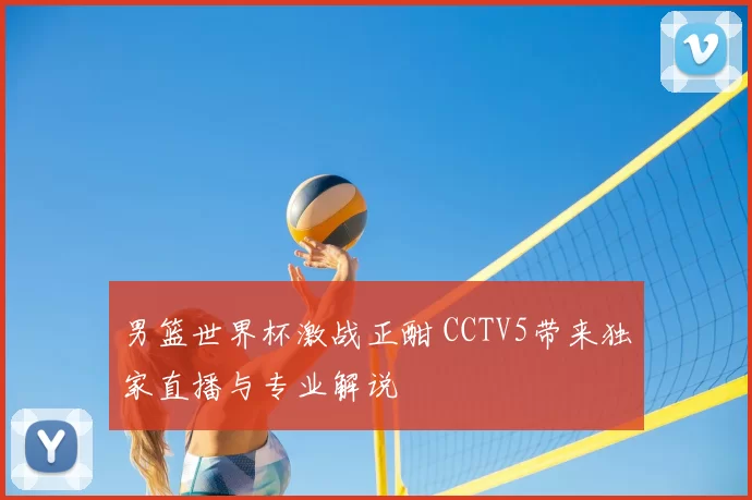男篮世界杯激战正酣 CCTV5带来独家直播与专业解说