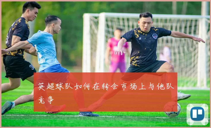 英超球队如何在转会市场上与他队竞争
