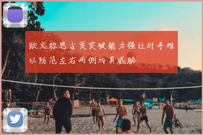 欧文称恩古莫突破能力强让对手难以防范左右两侧均具威胁