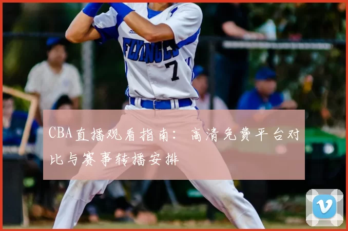 CBA直播观看指南：高清免费平台对比与赛事转播安排