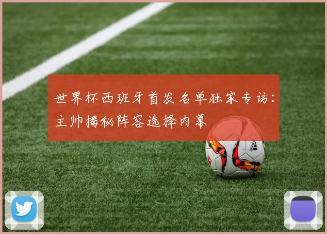 世界杯西班牙首发名单独家专访：主帅揭秘阵容选择内幕