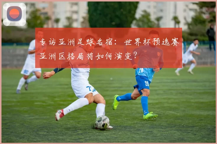 专访亚洲足球名宿：世界杯预选赛亚洲区格局将如何演变？