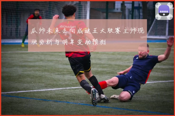 瓜帅未来去向成谜五大联赛主帅现状分析与明年变动预测