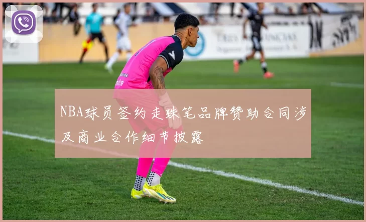 NBA球员签约走珠笔品牌赞助合同涉及商业合作细节披露