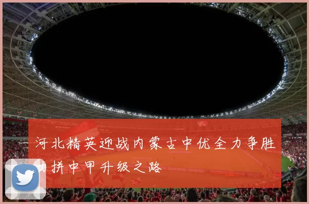 河北精英迎战内蒙古中优全力争胜力拼中甲升级之路