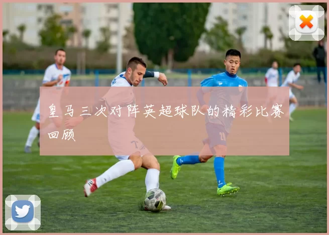 皇马三次对阵英超球队的精彩比赛回顾