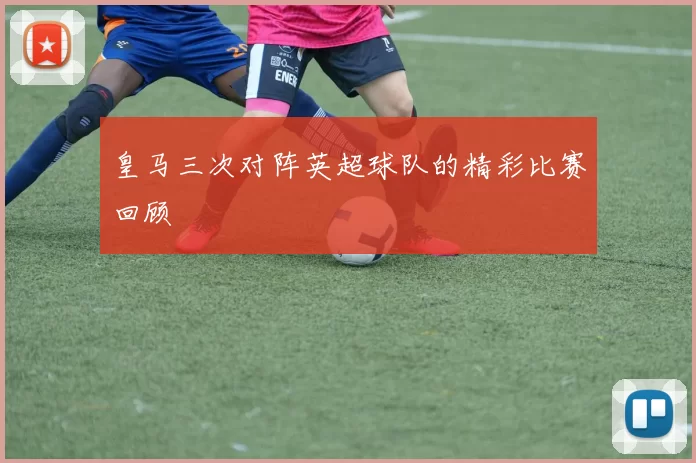 皇马三次对阵英超球队的精彩比赛回顾