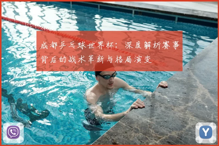 成都乒乓球世界杯：深度解析赛事背后的战术革新与格局演变