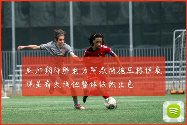 瓜帅期待胜利为阿森纳施压格伊表现虽有失误但整体依然出色
