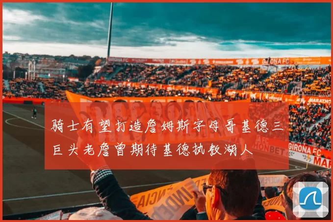骑士有望打造詹姆斯字母哥基德三巨头老詹曾期待基德执教湖人