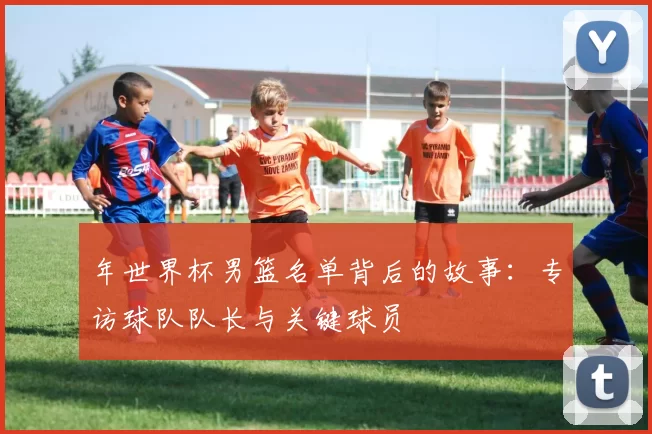 年世界杯男篮名单背后的故事：专访球队队长与关键球员