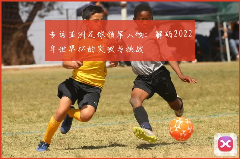 专访亚洲足球领军人物:解码2022年世界杯的突破与挑战