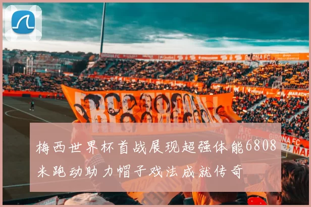 梅西世界杯首战展现超强体能6808米跑动助力帽子戏法成就传奇