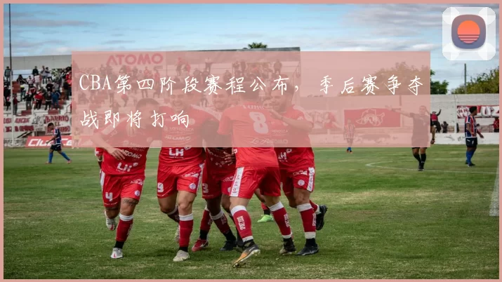 CBA第四阶段赛程公布，季后赛争夺战即将打响