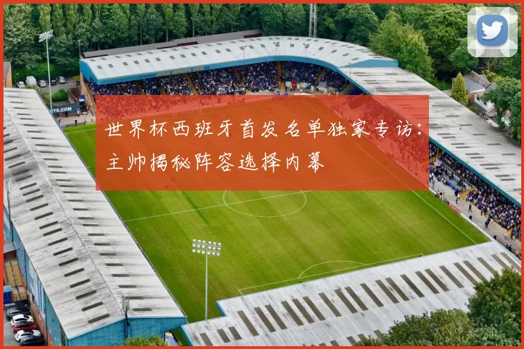 世界杯西班牙首发名单独家专访：主帅揭秘阵容选择内幕