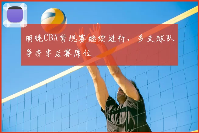 明晚CBA常规赛继续进行，多支球队争夺季后赛席位