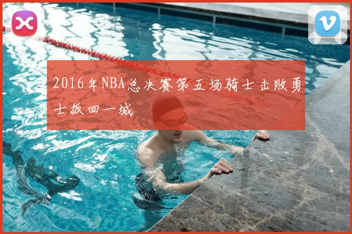 2016年NBA总决赛第五场骑士击败勇士扳回一城