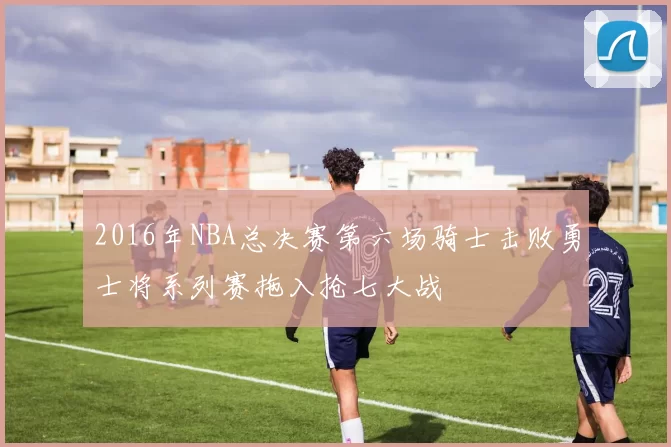 2016年NBA总决赛第六场骑士击败勇士将系列赛拖入抢七大战