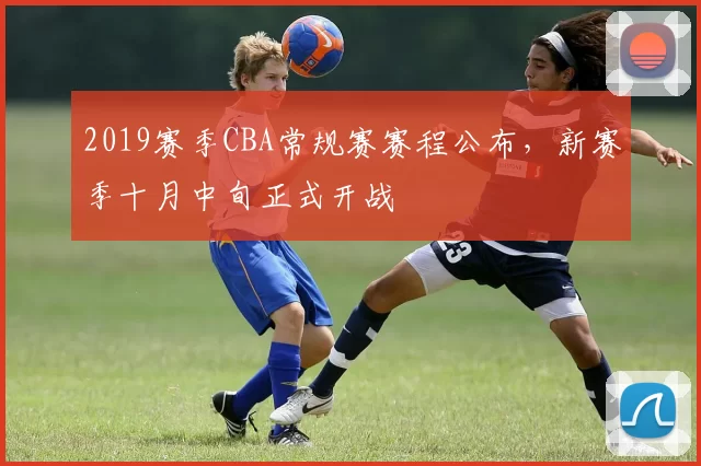 2019赛季CBA常规赛赛程公布，新赛季十月中旬正式开战