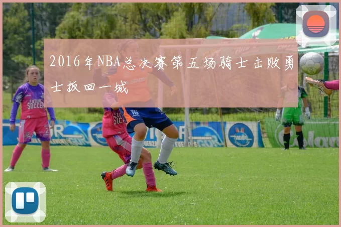 2016年NBA总决赛第五场骑士击败勇士扳回一城