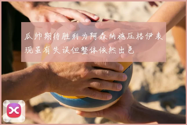 瓜帅期待胜利为阿森纳施压格伊表现虽有失误但整体依然出色