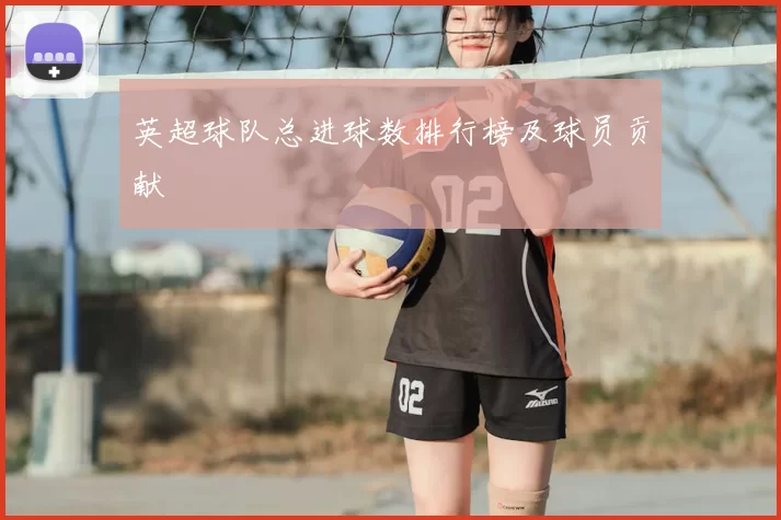 英超球队总进球数排行榜及球员贡献