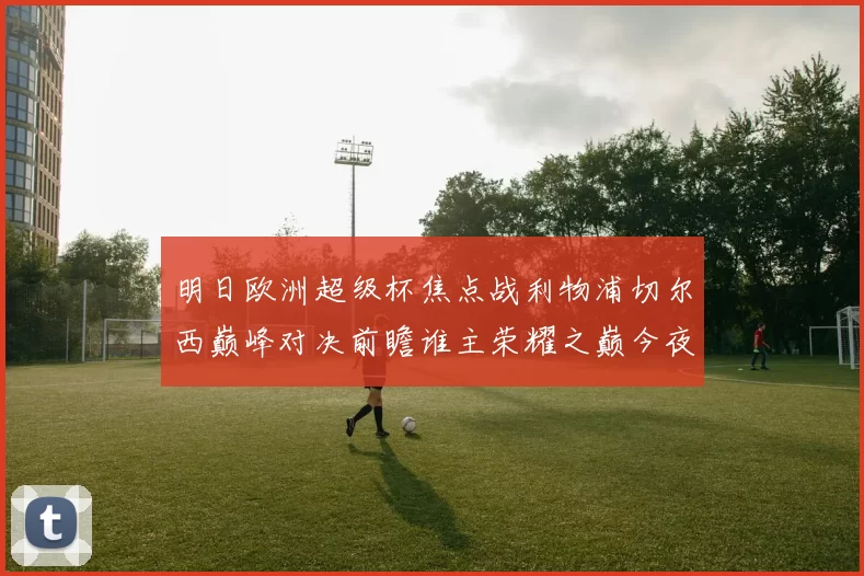 明日欧洲超级杯焦点战利物浦切尔西巅峰对决前瞻谁主荣耀之巅今夜