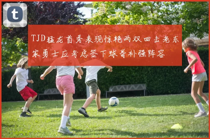 TJD猛龙首秀表现惊艳两双回击老东家勇士应考虑签下球哥补强阵容