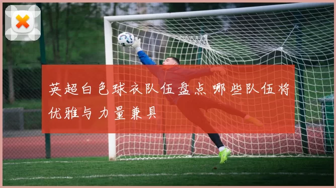 英超白色球衣队伍盘点 哪些队伍将优雅与力量兼具
