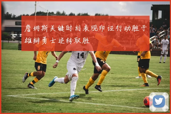 詹姆斯关键时刻表现印证行动胜于雄辩勇士逆转取胜