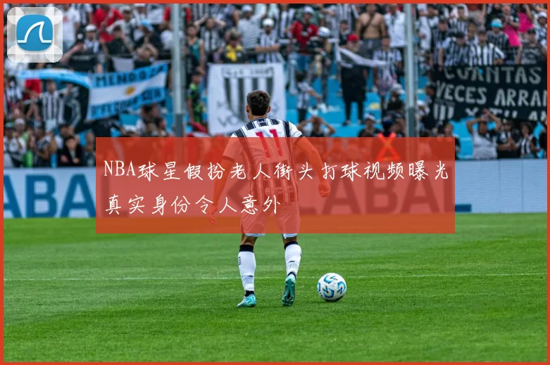 NBA球星假扮老人街头打球视频曝光真实身份令人意外